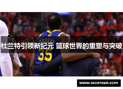 杜兰特引领新纪元 篮球世界的重塑与突破 杜兰特引领新纪元 篮球世界的重塑与突破